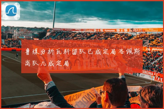 鲁媒分析瓦科留队已成定局洛佩斯离队几成定局