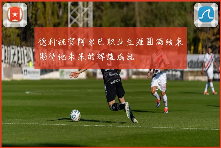 德科祝贺阿尔巴职业生涯圆满结束期待他未来的辉煌成就