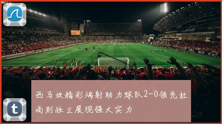西马坎精彩端射助力球队2-0领先杜尚别独立展现强大实力