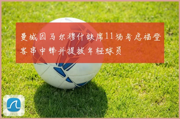 曼城因马尔穆什缺席11场考虑福登客串中锋并提拔年轻球员