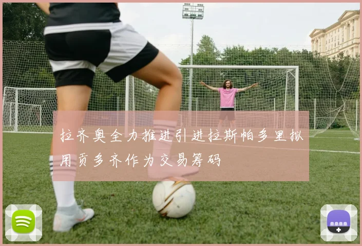 拉齐奥全力推进引进拉斯帕多里拟用贡多齐作为交易筹码