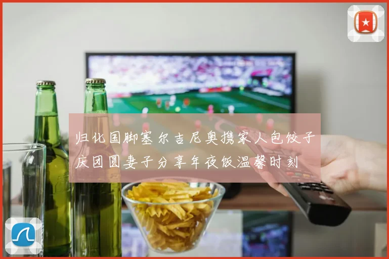 归化国脚塞尔吉尼奥携家人包饺子庆团圆妻子分享年夜饭温馨时刻