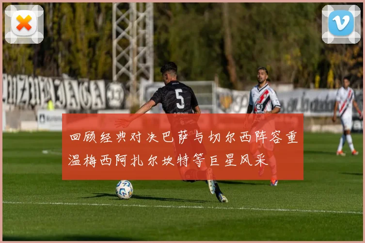 回顾经典对决巴萨与切尔西阵容重温梅西阿扎尔坎特等巨星风采