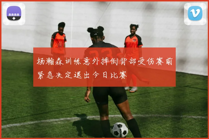 杨瀚森训练意外摔倒背部受伤赛前紧急决定退出今日比赛
