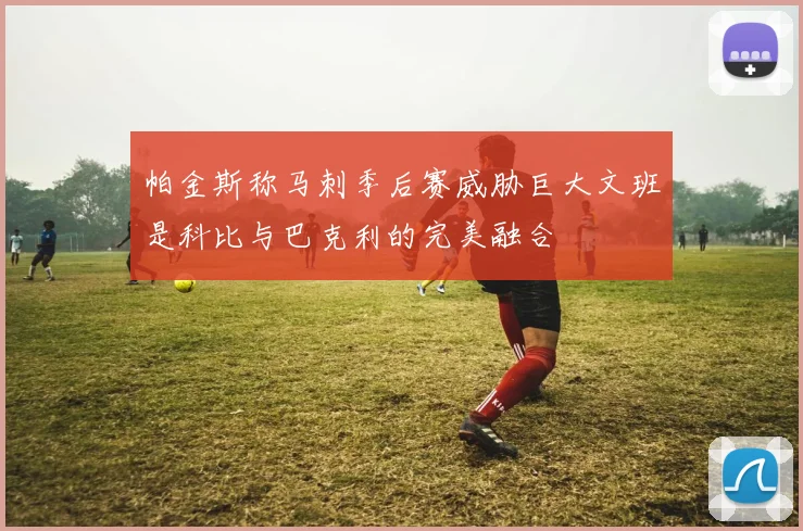 帕金斯称马刺季后赛威胁巨大文班是科比与巴克利的完美融合