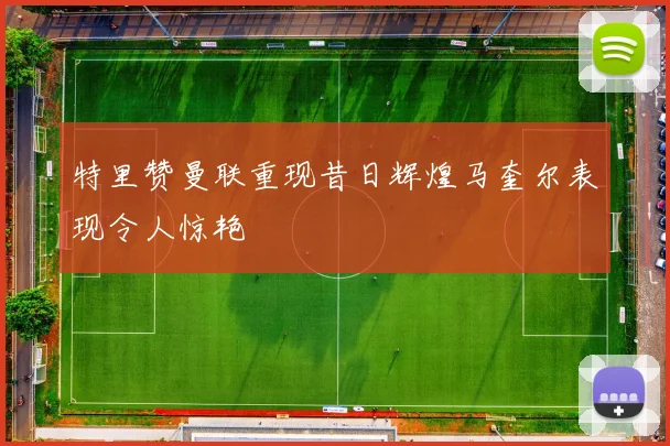 特里赞曼联重现昔日辉煌马奎尔表现令人惊艳