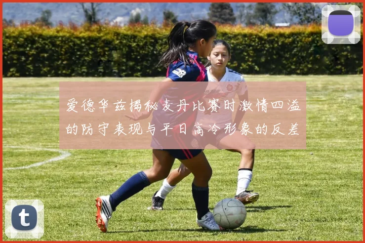 爱德华兹揭秘麦丹比赛时激情四溢的防守表现与平日高冷形象的反差