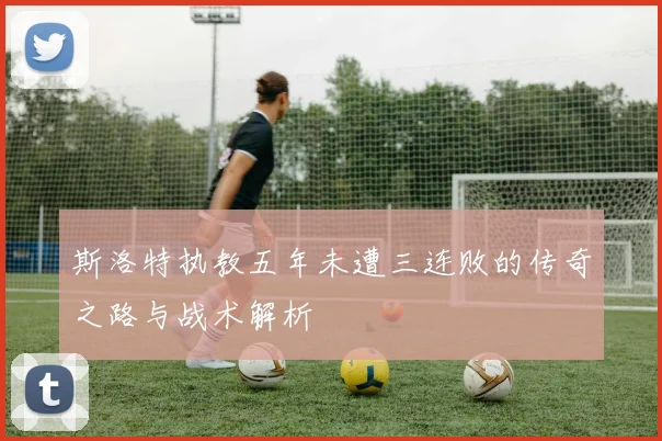 斯洛特执教五年未遭三连败的传奇之路与战术解析