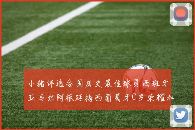 小猪评选各国历史最佳球员西班牙亚马尔阿根廷梅西葡萄牙C罗荣耀加冕