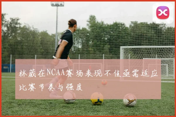 林葳在NCAA赛场表现不佳亟需适应比赛节奏与强度