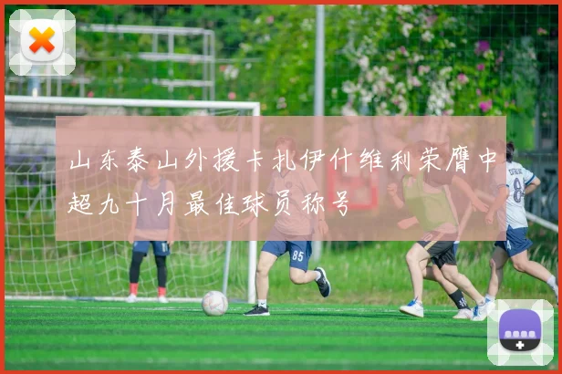 山东泰山外援卡扎伊什维利荣膺中超九十月最佳球员称号