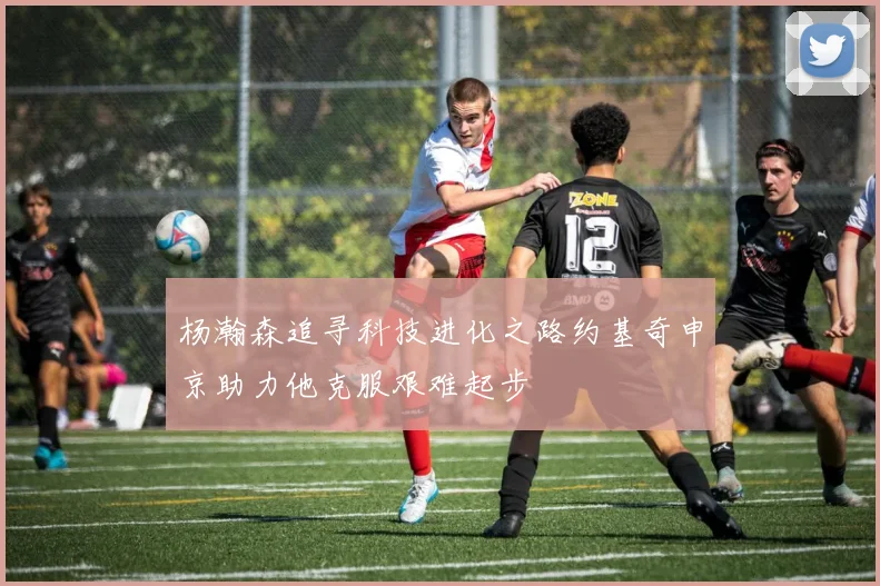 杨瀚森追寻科技进化之路约基奇申京助力他克服艰难起步