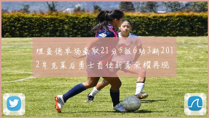 理查德单场豪取21分5板6助3断2012年克莱后勇士首位新秀荣耀再现