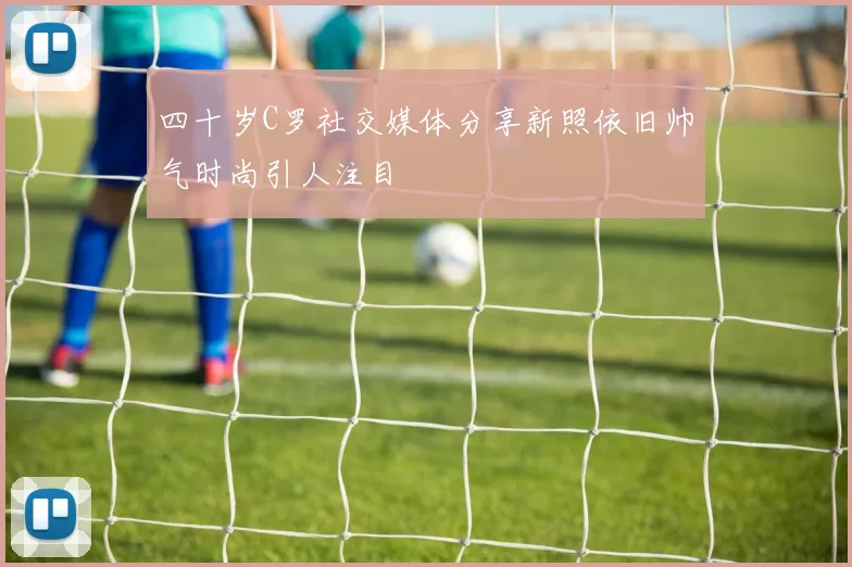 四十岁C罗社交媒体分享新照依旧帅气时尚引人注目