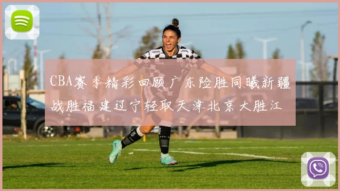 CBA赛季精彩回顾广东险胜同曦新疆战胜福建辽宁轻取天津北京大胜江苏