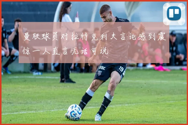 曼联球员对拉特克利夫言论感到震惊一人直言无话可说