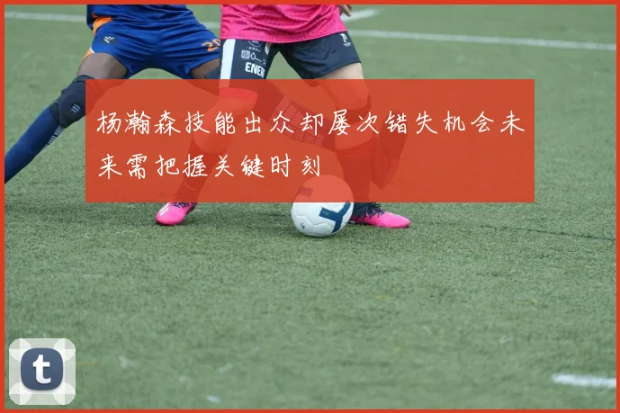 杨瀚森技能出众却屡次错失机会未来需把握关键时刻