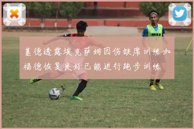 基德透露埃克萨姆因伤缺席训练加福德恢复良好已能进行跑步训练